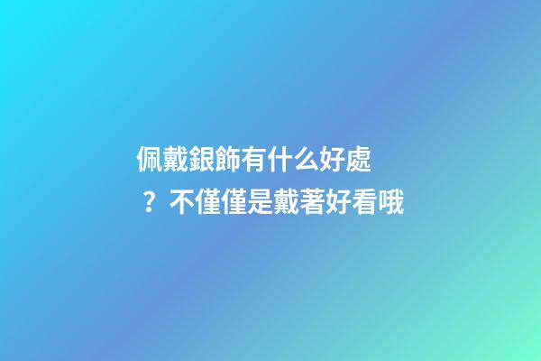 佩戴銀飾有什么好處？不僅僅是戴著好看哦